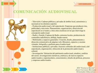 SYJ   OA                                                                         UNIVERSIDADES




           COMUNICACIÓN AUDIOVISUAL

                   - Televisión: Cadenas públicas y privadas de ámbito local, autonómico y
                   nacional en los distintos soportes
                   - Producción audiovisual y del espectáculo: Empresas que producen cine,
                   publicidad y televisión. Planeamiento, organización y dirección del
                   espectáculo en el teatro y otras artes escénicas en las que intervenga la
                   concepción audiovisual.
                   - Radio y Sonido: Cadenas de Radio, emisoras locales, productoras de
                   contenidos radiofónicos, doblaje, banda sonora
                   - Multimedia y espacios generados: Creación, diseño, planeamiento y
                   dirección comunicativa de páginas web, Bitcasters, espacios y escenas
                   virtuales. Infografía y grafismo para el audiovisual.
                   - Instituciones públicas y privadas: Asesores culturales del audiovisual y del
                   espectáculo, organización y dirección de la promoción audiovisual y
                   cultural.
                   - Investigación: Valoración del patrimonio audiovisual, estudios y análisis
                   del sector, investigaciones narrativas, estéticas y de nuevos espacios
                   audiovisuales y espectaculares, conocimiento y diseño de políticas, procesos
                   y empresas audiovisuales.



                                                                              IES "Ventura Morón"
 I         R   U                                                             Juan Carrasco Moriano
                                                                              Orientador Educativo
 
