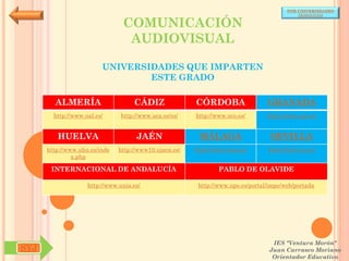 POR UNIVERSIDADES
                                                                                            (ANDALUCÍA)

                                COMUNICACIÓN
                                 AUDIOVISUAL

                         UNIVERSIDADES QUE IMPARTEN
                                 ESTE GRADO

        ALMERÍA                     CÁDIZ               CÓRDOBA                  GRANADA
        http://www.ual.es/      http://www.uca.es/es/   http://www.uco.es/       http://www.ugr.es/


         HUELVA                      JAÉN                MÁLAGA                   SEVILLA
      http://www.uhu.es/inde   http://www10.ujaen.es/   http://www.uma.es/       http://www.us.es/
               x.php

       INTERNACIONAL DE ANDALUCÍA                               PABLO DE OLAVIDE

                    http://www.unia.es/                  http://www.upo.es/portal/impe/web/portada




                                                                                   IES "Ventura Morón"
SYJ                                                                               Juan Carrasco Moriano
                                                                                   Orientador Educativo
 