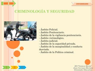 SYJ   OA                                              UNIVERSIDADES




           CRIMINOLOGÍA Y SEGURIDAD



                    - Ámbito Policial.
                    - Ámbito Penitenciario.
                    - Ámbito de la vigilancia penitenciaria.
                    - Ámbito victimológico.
                    - Ámbito judicial.
                    - Ámbito de la seguridad privada.
                    - Ámbito de la marginalidad y conducta
                    desviada.
                    - Ámbito de la Política criminal.




                                                    IES "Ventura Morón"
 I         R   U                                   Juan Carrasco Moriano
                                                    Orientador Educativo
 