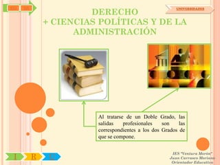 SYJ   OA
                        DERECHO
                                                          UNIVERSIDADES



               + CIENCIAS POLÍTICAS Y DE LA
                     ADMINISTRACIÓN




                         Al tratarse de un Doble Grado, las
                         salidas    profesionales   son    las
                         correspondientes a los dos Grados de
                         que se compone.

                                                        IES "Ventura Morón"
 I         R    U                                      Juan Carrasco Moriano
                                                        Orientador Educativo
 