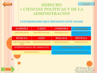 POR UNIVERSIDADES

                       DERECHO                                                              (ANDALUCÍA)




              + CIENCIAS POLÍTICAS Y DE LA
                    ADMINISTRACIÓN

              UNIVERSIDADES QUE IMPARTEN ESTE GRADO

        ALMERÍA                     CÁDIZ               CÓRDOBA                  GRANADA
        http://www.ual.es/      http://www.uca.es/es/   http://www.uco.es/       http://www.ugr.es/


         HUELVA                      JAÉN                MÁLAGA                   SEVILLA
      http://www.uhu.es/inde   http://www10.ujaen.es/   http://www.uma.es/       http://www.us.es/
               x.php

       INTERNACIONAL DE ANDALUCÍA                               PABLO DE OLAVIDE

                    http://www.unia.es/                  http://www.upo.es/portal/impe/web/portada




                                                                                   IES "Ventura Morón"
SYJ                                                                               Juan Carrasco Moriano
                                                                                   Orientador Educativo
 