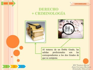 SYJ   OA                                               UNIVERSIDADES



                      DERECHO
                   + CRIMINOLOGÍA




                       Al tratarse de un Doble Grado, las
                       salidas    profesionales   son    las
                       correspondientes a los dos Grados de
                       que se compone.

                                                     IES "Ventura Morón"
 I         R   U                                    Juan Carrasco Moriano
                                                     Orientador Educativo
 