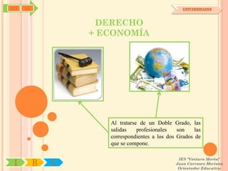 SYJ   OA                                           UNIVERSIDADES



                    DERECHO
                   + ECONOMÍA




                      Al tratarse de un Doble Grado, las
                      salidas    profesionales   son    las
                      correspondientes a los dos Grados de
                      que se compone.

                                                 IES "Ventura Morón"
 I         R   U                                Juan Carrasco Moriano
                                                 Orientador Educativo
 