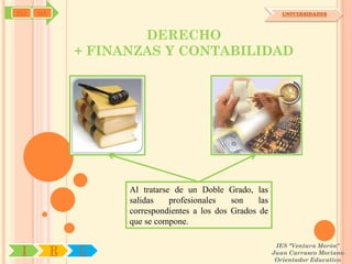 SYJ   OA                                                        UNIVERSIDADES



                       DERECHO
               + FINANZAS Y CONTABILIDAD




                     Al tratarse de un Doble Grado, las
                     salidas    profesionales   son    las
                     correspondientes a los dos Grados de
                     que se compone.

                                                              IES "Ventura Morón"
 I         R   U                                             Juan Carrasco Moriano
                                                              Orientador Educativo
 