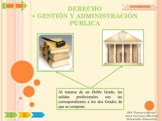 SYJ   OA
                        DERECHO
                                                                UNIVERSIDADES



               + GESTIÓN Y ADMINISTRACIÓN
                         PÚBLICA




                     Al tratarse de un Doble Grado, las
                     salidas    profesionales   son    las
                     correspondientes a los dos Grados de
                     que se compone.
                                                              IES "Ventura Morón"
 I         R    U                                            Juan Carrasco Moriano
                                                              Orientador Educativo
 