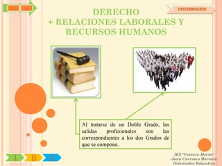 SYJ   OA
                       DERECHO
                                                               UNIVERSIDADES



               + RELACIONES LABORALES Y
                  RECURSOS HUMANOS




                    Al tratarse de un Doble Grado, las
                    salidas    profesionales   son    las
                    correspondientes a los dos Grados de
                    que se compone.
                                                             IES "Ventura Morón"
 I         R   U                                            Juan Carrasco Moriano
                                                             Orientador Educativo
 
