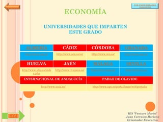 POR UNIVERSIDADES
                                                                                            (ANDALUCÍA)


                                      ECONOMÍA

                      UNIVERSIDADES QUE IMPARTEN
                              ESTE GRADO


        ALMERÍA                     CÁDIZ               CÓRDOBA                  GRANADA
        http://www.ual.es/      http://www.uca.es/es/   http://www.uco.es/       http://www.ugr.es/


         HUELVA                      JAÉN                MÁLAGA                   SEVILLA
      http://www.uhu.es/inde   http://www10.ujaen.es/   http://www.uma.es/       http://www.us.es/
               x.php

       INTERNACIONAL DE ANDALUCÍA                               PABLO DE OLAVIDE

                    http://www.unia.es/                  http://www.upo.es/portal/impe/web/portada




                                                                                   IES "Ventura Morón"
SYJ                                                                               Juan Carrasco Moriano
                                                                                   Orientador Educativo
 