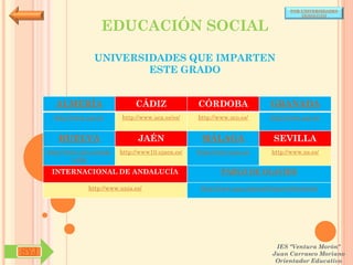 POR UNIVERSIDADES
                                                                                            (ANDALUCÍA)


                         EDUCACIÓN SOCIAL

                      UNIVERSIDADES QUE IMPARTEN
                              ESTE GRADO


        ALMERÍA                     CÁDIZ               CÓRDOBA                  GRANADA
        http://www.ual.es/      http://www.uca.es/es/   http://www.uco.es/       http://www.ugr.es/


         HUELVA                      JAÉN                MÁLAGA                   SEVILLA
      http://www.uhu.es/inde   http://www10.ujaen.es/   http://www.uma.es/       http://www.us.es/
               x.php

       INTERNACIONAL DE ANDALUCÍA                               PABLO DE OLAVIDE

                    http://www.unia.es/                  http://www.upo.es/portal/impe/web/portada




                                                                                   IES "Ventura Morón"
SYJ                                                                               Juan Carrasco Moriano
                                                                                   Orientador Educativo
 
