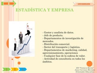 SYJ   OA                                           UNIVERSIDADES




           ESTADÍSTICA Y EMPRESA




                    - Gestor y analista de datos.
                    - Jefe de producto.
                    - Departamentos de investigación de
                    mercados.
                    - Distribución comercial.
                    - Sector del transporte y logística.
                    - Departamentos de marketing, calidad,
                    aprovisionamiento, operaciones
                    - Cualquier fase de la cadena de valor.
                    - Actividad de consultoría en todos los
                    ámbitos.

                                                 IES "Ventura Morón"
 I         R   U                                Juan Carrasco Moriano
                                                 Orientador Educativo
 