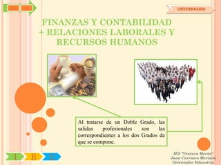 SYJ   OA                                                        UNIVERSIDADES




                FINANZAS Y CONTABILIDAD
               + RELACIONES LABORALES Y
                   RECURSOS HUMANOS




                     Al tratarse de un Doble Grado, las
                     salidas    profesionales   son    las
                     correspondientes a los dos Grados de
                     que se compone.

                                                              IES "Ventura Morón"
 I         R    U                                            Juan Carrasco Moriano
                                                              Orientador Educativo
 