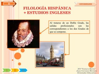 AYH   OA                                             UNIVERSIDADES


               FILOLOGÍA HISPÁNICA
               + ESTUDIOS INGLESES

                         Al tratarse de un Doble Grado, las
                         salidas    profesionales   son    las
                         correspondientes a los dos Grados de
                         que se compone.




                                                   IES "Ventura Morón"
 I         R   U                                  Juan Carrasco Moriano
                                                   Orientador Educativo
 