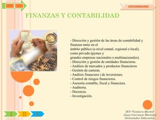 SYJ   OA                                                       UNIVERSIDADES



           FINANZAS Y CONTABILIDAD


                      - Dirección y gestión de las áreas de contabilidad y
                      finanzas tanto en el
                      ámbito público (a nivel estatal, regional o local),
                      como privado (pymes y
                      grandes empresas nacionales o multinacionales).
                      - Dirección y gestión de entidades financieras.
                      - Análisis de mercados y productos financieros
                      - Gestión de carteras.
                      - Análisis financiera i de inversiones.
                      - Control de riesgos financieros.
                      - Asesoría contable, fiscal y financiera.
                      - Auditoria.
                      - Docencia.
                      - Investigación.



                                                            IES "Ventura Morón"
 I         R   U                                           Juan Carrasco Moriano
                                                            Orientador Educativo
 