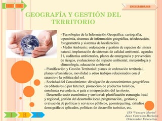 SYJ   OA                                                                      UNIVERSIDADES



           GEOGRAFÍA Y GESTIÓN DEL
                TERRITORIO
                               - Tecnologías de la Información Geográfica: cartografía,
                               toponimia, sistemas de información geográfica, teledetección,
                               fotogrametría y sistemas de localización.
                               - Medio Ambiente: ordenación y gestión de espacios de interés
                               natural, implantación de sistemas de calidad ambiental, agendas
                               21, auditorias ambientales, planes de emergencia y prevención
                               de riesgos, evaluaciones de impacto ambiental, meteorología y
                               climatología, educación ambiental
                   - Planificación y Gestión Territorial: planes de ordenación territorial,
                   planes urbanísticos, movilidad y otros trabajos relacionados con el
                   catastro o la política del sol.
                   - Sociedad del Conocimiento: divulgación de conocimientos geográficos
                   en editoriales o por Internet, promoción de productos turístico,
                   enseñanza secundaria, o guía e interpretación del territorio.
                   - Desarrollo socio económico y territorial: planificación estrategia local
                   y regional, gestión del desarrollo local, programación,, gestión y
                   evaluación de políticas y servicios públicos, geomárqueting, estudios
                   demográficos aplicados, políticas de desarrollo turístico, etc.
                                                                           IES "Ventura Morón"
 I         R   U                                                          Juan Carrasco Moriano
                                                                           Orientador Educativo
 