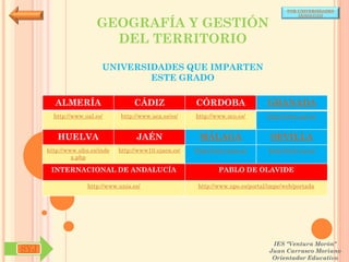 POR UNIVERSIDADES
                                                                                            (ANDALUCÍA)

                       GEOGRAFÍA Y GESTIÓN
                         DEL TERRITORIO

                         UNIVERSIDADES QUE IMPARTEN
                                 ESTE GRADO

        ALMERÍA                     CÁDIZ               CÓRDOBA                  GRANADA
        http://www.ual.es/      http://www.uca.es/es/   http://www.uco.es/       http://www.ugr.es/


         HUELVA                      JAÉN                MÁLAGA                   SEVILLA
      http://www.uhu.es/inde   http://www10.ujaen.es/   http://www.uma.es/       http://www.us.es/
               x.php

       INTERNACIONAL DE ANDALUCÍA                               PABLO DE OLAVIDE

                    http://www.unia.es/                  http://www.upo.es/portal/impe/web/portada




                                                                                   IES "Ventura Morón"
SYJ                                                                               Juan Carrasco Moriano
                                                                                   Orientador Educativo
 