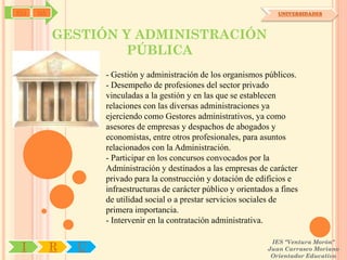 SYJ   OA                                                              UNIVERSIDADES



           GESTIÓN Y ADMINISTRACIÓN
                   PÚBLICA
                   - Gestión y administración de los organismos públicos.
                   - Desempeño de profesiones del sector privado
                   vinculadas a la gestión y en las que se establecen
                   relaciones con las diversas administraciones ya
                   ejerciendo como Gestores administrativos, ya como
                   asesores de empresas y despachos de abogados y
                   economistas, entre otros profesionales, para asuntos
                   relacionados con la Administración.
                   - Participar en los concursos convocados por la
                   Administración y destinados a las empresas de carácter
                   privado para la construcción y dotación de edificios e
                   infraestructuras de carácter público y orientados a fines
                   de utilidad social o a prestar servicios sociales de
                   primera importancia.
                   - Intervenir en la contratación administrativa.

                                                                    IES "Ventura Morón"
 I         R   U                                                   Juan Carrasco Moriano
                                                                    Orientador Educativo
 