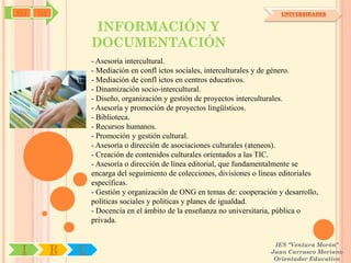SYJ   OA                                                                      UNIVERSIDADES


                    INFORMACIÓN Y
                   DOCUMENTACIÓN
                   - Asesoría intercultural.
                   - Mediación en confl ictos sociales, interculturales y de género.
                   - Mediación de confl ictos en centros educativos.
                   - Dinamización socio-intercultural.
                   - Diseño, organización y gestión de proyectos interculturales.
                   - Asesoría y promoción de proyectos lingüísticos.
                   - Biblioteca.
                   - Recursos humanos.
                   - Promoción y gestión cultural.
                   - Asesoría o dirección de asociaciones culturales (ateneos).
                   - Creación de contenidos culturales orientados a las TIC.
                   - Asesoría o dirección de línea editorial, que fundamentalmente se
                   encarga del seguimiento de colecciones, divisiones o líneas editoriales
                   específicas.
                   - Gestión y organización de ONG en temas de: cooperación y desarrollo,
                   políticas sociales y políticas y planes de igualdad.
                   - Docencia en el ámbito de la enseñanza no universitaria, pública o
                   privada.


                                                                            IES "Ventura Morón"
 I         R   U                                                           Juan Carrasco Moriano
                                                                            Orientador Educativo
 