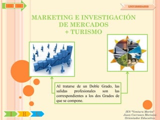 SYJ   OA                                                       UNIVERSIDADES




               MARKETING E INVESTIGACIÓN
                     DE MERCADOS
                      + TURISMO




                    Al tratarse de un Doble Grado, las
                    salidas    profesionales   son    las
                    correspondientes a los dos Grados de
                    que se compone.

                                                             IES "Ventura Morón"
 I         R    U                                           Juan Carrasco Moriano
                                                             Orientador Educativo
 