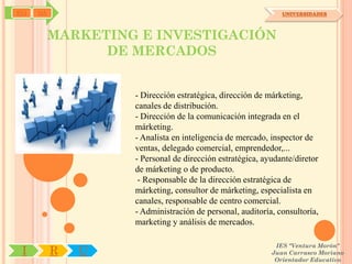 SYJ   OA                                                      UNIVERSIDADES



           MARKETING E INVESTIGACIÓN
                 DE MERCADOS


                    - Dirección estratégica, dirección de márketing,
                    canales de distribución.
                    - Dirección de la comunicación integrada en el
                    márketing.
                    - Analista en inteligencia de mercado, inspector de
                    ventas, delegado comercial, emprendedor,...
                    - Personal de dirección estratégica, ayudante/diretor
                    de márketing o de producto.
                     - Responsable de la dirección estratégica de
                    márketing, consultor de márketing, especialista en
                    canales, responsable de centro comercial.
                    - Administración de personal, auditoría, consultoría,
                    marketing y análisis de mercados.

                                                            IES "Ventura Morón"
 I         R   U                                           Juan Carrasco Moriano
                                                            Orientador Educativo
 