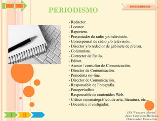 SYJ   OA                                                        UNIVERSIDADES

                   PERIODISMO
                       - Redactor.
                       - Locutor.
                       - Reportero.
                       - Presentador de radio y/o televisión.
                       - Corresponsal de radio y/o televisión.
                       - Director y/o redactor de gabinete de prensa.
                       - Columnista.
                       - Corrector de Estilo.
                       - Editor.
                       - Asesor / consultor de Comunicación.
                       - Director de Comunicación.
                       - Periodista on-line.
                       - Director de Comunicación.
                       - Responsable de Fotografía.
                       - Fotoperiodista.
                       - Responsable de contenidos Web.
                       - Crítico cinematográfico, de arte, literatura, etc...
                       - Docente e investigador.
                                                             IES "Ventura Morón"
 I         R   U                                            Juan Carrasco Moriano
                                                             Orientador Educativo
 