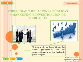 SYJ   OA                                                   UNIVERSIDADES




      PUBLICIDAD Y RELACIONES PÚBLICAS
       + MARKETING E INVESTIGACIÓN DE
                 MERCADOS




                   Al tratarse de un Doble Grado, las
                   salidas    profesionales   son    las
                   correspondientes a los dos Grados de
                   que se compone.
                                                        IES "Ventura Morón"
 I         R   U                                       Juan Carrasco Moriano
                                                        Orientador Educativo
 