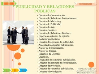 SYJ   OA                                                      UNIVERSIDADES

           PUBLICIDAD Y RELACIONES
                  PÚBLICAS
                   - Director de Comunicación.
                   - Director de Relaciones Institucionales.
                   - Director de Marketing.
                   - Director de Publicidad.
                   - Director de Arte.
                   - Director Creativo.
                   - Director de Relaciones Públicas.
                   - Experto en estudios de opinión.
                   - Redactor publicitario.
                   - Director de agencias de publicidad.
                   - Analista de campañas publicitarias.
                   - Asesor de Comunicación.
                   - Asesor de Imagen.
                   - Ejecutivo de Cuentas.
                   - Creativos.
                   - Diseñador de campañas publicitarias.
                   - Director de gabinete de comunicación.
                   - Director de protocolo.
                   - Director de campañas publicitarias.     IES "Ventura Morón"
 I         R   U   - Docente e investigador.               Juan Carrasco Moriano
                                                             Orientador Educativo
 