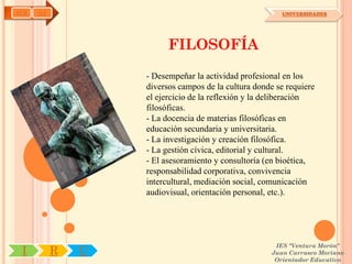 AYH   OA                                                UNIVERSIDADES




                         FILOSOFÍA

                   - Desempeñar la actividad profesional en los
                   diversos campos de la cultura donde se requiere
                   el ejercicio de la reflexión y la deliberación
                   filosóficas.
                   - La docencia de materias filosóficas en
                   educación secundaria y universitaria.
                   - La investigación y creación filosófica.
                   - La gestión cívica, editorial y cultural.
                   - El asesoramiento y consultoría (en bioética,
                   responsabilidad corporativa, convivencia
                   intercultural, mediación social, comunicación
                   audiovisual, orientación personal, etc.).




                                                      IES "Ventura Morón"
 I         R   U                                     Juan Carrasco Moriano
                                                      Orientador Educativo
 