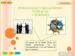 SYJ   OA                                                      UNIVERSIDADES




               PUBLICIDAD Y RELACIONES
                      PÚBLICAS
                      + TURISMO




                   Al tratarse de un Doble Grado, las
                   salidas    profesionales   son    las
                   correspondientes a los dos Grados de
                   que se compone.
                                                            IES "Ventura Morón"
 I         R   U                                           Juan Carrasco Moriano
                                                            Orientador Educativo
 