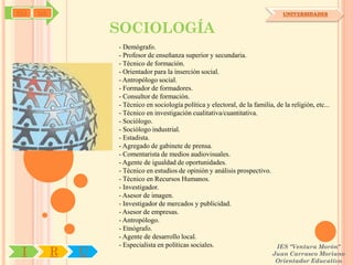 SYJ   OA                                                                        UNIVERSIDADES


                   SOCIOLOGÍA
                   - Demógrafo.
                   - Profesor de enseñanza superior y secundaria.
                   - Técnico de formación.
                   - Orientador para la inserción social.
                   - Antropólogo social.
                   - Formador de formadores.
                   - Consultor de formación.
                   - Técnico en sociología política y electoral, de la familia, de la religión, etc...
                   - Técnico en investigación cualitativa/cuantitativa.
                   - Sociólogo.
                   - Sociólogo industrial.
                   - Estadista.
                   - Agregado de gabinete de prensa.
                   - Comentarista de medios audiovisuales.
                   - Agente de igualdad de oportunidades.
                   - Técnico en estudios de opinión y análisis prospectivo.
                   - Técnico en Recursos Humanos.
                   - Investigador.
                   - Asesor de imagen.
                   - Investigador de mercados y publicidad.
                   - Asesor de empresas.
                   - Antropólogo.
                   - Etnógrafo.
                   - Agente de desarrollo local.
                   - Especialista en políticas sociales.                        IES "Ventura Morón"
 I         R   U                                                            Juan Carrasco Moriano
                                                                             Orientador Educativo
 