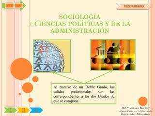 SYJ   OA                                                        UNIVERSIDADES




                       SOCIOLOGÍA
               + CIENCIAS POLÍTICAS Y DE LA
                     ADMINISTRACIÓN




                     Al tratarse de un Doble Grado, las
                     salidas    profesionales   son    las
                     correspondientes a los dos Grados de
                     que se compone.
                                                              IES "Ventura Morón"
 I         R    U                                            Juan Carrasco Moriano
                                                              Orientador Educativo
 