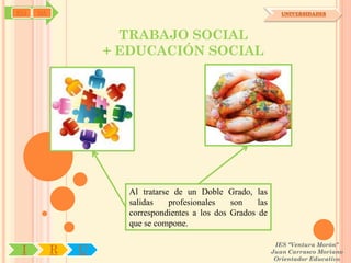 SYJ   OA                                                        UNIVERSIDADES



                     TRABAJO SOCIAL
                   + EDUCACIÓN SOCIAL




                     Al tratarse de un Doble Grado, las
                     salidas    profesionales   son    las
                     correspondientes a los dos Grados de
                     que se compone.

                                                              IES "Ventura Morón"
 I         R   U                                             Juan Carrasco Moriano
                                                              Orientador Educativo
 