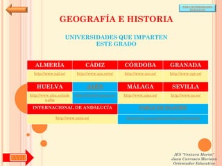 POR UNIVERSIDADES
                                                                                            (ANDALUCÍA)



                      GEOGRAFÍA E HISTORIA

                         UNIVERSIDADES QUE IMPARTEN
                                 ESTE GRADO


        ALMERÍA                     CÁDIZ               CÓRDOBA                  GRANADA
        http://www.ual.es/      http://www.uca.es/es/   http://www.uco.es/       http://www.ugr.es/


         HUELVA                      JAÉN                MÁLAGA                   SEVILLA
      http://www.uhu.es/inde   http://www10.ujaen.es/   http://www.uma.es/       http://www.us.es/
               x.php

       INTERNACIONAL DE ANDALUCÍA                               PABLO DE OLAVIDE

                    http://www.unia.es/                  http://www.upo.es/portal/impe/web/portada




                                                                                   IES "Ventura Morón"
AYH                                                                               Juan Carrasco Moriano
                                                                                   Orientador Educativo
 
