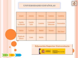 UNIVERSIDADES ESPAÑOLAS




         Aragón     Asturias      Baleares    Canarias     Cantabria



         Castilla   Castilla                 Comunidad
                                  Cataluña                Extremadura
        La Mancha    León                    Valenciana



         Galicia    La Rioja      Madrid      Navarra
                                                          País Vasco


        Región de
                     Ceuta        Melilla
         Murcia




                               Educación Superior Universitaria



I   R   U
 