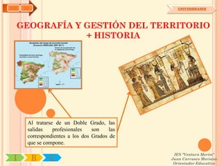 AYH   OA                                          UNIVERSIDADES




  GEOGRAFÍA Y GESTIÓN DEL TERRITORIO
              + HISTORIA




       Al tratarse de un Doble Grado, las
       salidas    profesionales   son    las
       correspondientes a los dos Grados de
       que se compone.

                                                IES "Ventura Morón"
 I         R    U                              Juan Carrasco Moriano
                                                Orientador Educativo
 
