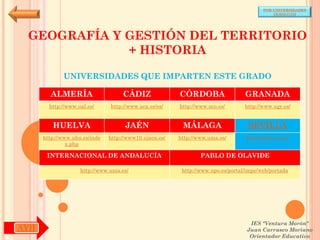 POR UNIVERSIDADES
                                                                                            (ANDALUCÍA)




 GEOGRAFÍA Y GESTIÓN DEL TERRITORIO
             + HISTORIA

             UNIVERSIDADES QUE IMPARTEN ESTE GRADO

        ALMERÍA                     CÁDIZ               CÓRDOBA                  GRANADA
        http://www.ual.es/      http://www.uca.es/es/   http://www.uco.es/       http://www.ugr.es/


         HUELVA                      JAÉN                MÁLAGA                   SEVILLA
      http://www.uhu.es/inde   http://www10.ujaen.es/   http://www.uma.es/       http://www.us.es/
               x.php

       INTERNACIONAL DE ANDALUCÍA                               PABLO DE OLAVIDE

                    http://www.unia.es/                  http://www.upo.es/portal/impe/web/portada




                                                                                   IES "Ventura Morón"
AYH                                                                               Juan Carrasco Moriano
                                                                                   Orientador Educativo
 