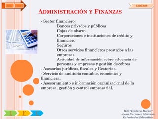 ADG   OA                                                                CENTROS


               ADMINISTRACIÓN Y FINANZAS
                   - Sector financiero:
                             Bancos privados y públicos
                             Cajas de ahorro
                             Corporaciones e instituciones de crédito y
                             financiero
                             Seguros
                             Otros servicios financieros prestados a las
                             empresas
                             Actividad de información sobre solvencia de
                             personas y empresas y gestión de cobros
                   - Asesorías jurídicas, fiscales y Gestorías.
                   - Servicio de auditoría contable, económica y
                   financiera.
                   - Asesoramiento e información organizacional de la
                   empresa, gestión y control empresarial.




                                                                IES "Ventura Morón"
 I         F   C                                               Juan Carrasco Moriano
                                                                Orientador Educativo
 