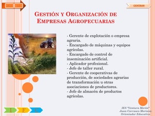 AGA   OA                                                     CENTROS



               GESTIÓN Y ORGANIZACIÓN DE
               EMPRESAS AGROPECUARIAS

                        - Gerente de explotación o empresa
                        agraria.
                        - Encargado de máquinas y equipos
                        agrícolas.
                        - Encargado de control de
                        inseminación artificial.
                        - Aplicador profesional.
                        - Jefe de taller rural.
                        - Gerente de cooperativas de
                        producción, de sociedades agrarias
                        de transformación u otras
                        asociaciones de productores.
                        - Jefe de almacén de productos
                        agrícolas.

                                                     IES "Ventura Morón"
 I         F   C                                    Juan Carrasco Moriano
                                                     Orientador Educativo
 