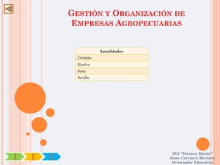 GESTIÓN Y ORGANIZACIÓN DE
            EMPRESAS AGROPECUARIAS


                        Localidades
              Córdoba
              Huelva
              Jaén
              Sevilla




                                       IES "Ventura Morón"
I   F   C                             Juan Carrasco Moriano
                                       Orientador Educativo
 