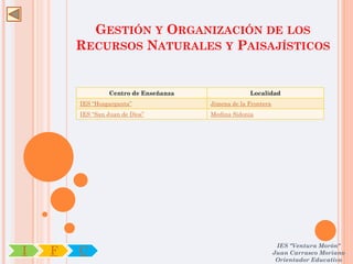 GESTIÓN Y ORGANIZACIÓN DE LOS
        RECURSOS NATURALES Y PAISAJÍSTICOS


                  Centro de Enseñanza                Localidad
        IES “Hozgarganta”               Jimena de la Frontera
        IES “San Juan de Dios”          Medina Sidonia




                                                                 IES "Ventura Morón"
I   F   C                                                       Juan Carrasco Moriano
                                                                 Orientador Educativo
 