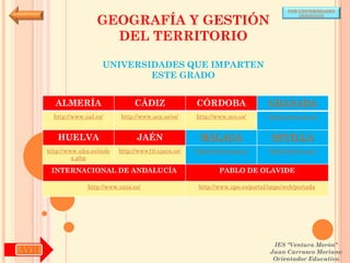 POR UNIVERSIDADES


                       GEOGRAFÍA Y GESTIÓN
                                                                                            (ANDALUCÍA)




                         DEL TERRITORIO

                         UNIVERSIDADES QUE IMPARTEN
                                 ESTE GRADO


        ALMERÍA                     CÁDIZ               CÓRDOBA                  GRANADA
        http://www.ual.es/      http://www.uca.es/es/   http://www.uco.es/       http://www.ugr.es/


         HUELVA                      JAÉN                MÁLAGA                   SEVILLA
      http://www.uhu.es/inde   http://www10.ujaen.es/   http://www.uma.es/       http://www.us.es/
               x.php

       INTERNACIONAL DE ANDALUCÍA                               PABLO DE OLAVIDE

                    http://www.unia.es/                  http://www.upo.es/portal/impe/web/portada




                                                                                   IES "Ventura Morón"
AYH                                                                               Juan Carrasco Moriano
                                                                                   Orientador Educativo
 