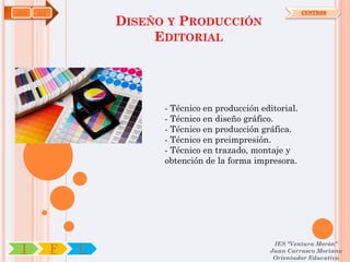 ARG   OA                                                      CENTROS

                   DISEÑO Y PRODUCCIÓN
                        EDITORIAL




                         - Técnico en producción editorial.
                         - Técnico en diseño gráfico.
                         - Técnico en producción gráfica.
                         - Técnico en preimpresión.
                         - Técnico en trazado, montaje y
                         obtención de la forma impresora.




                                                    IES "Ventura Morón"
 I         F   C                                   Juan Carrasco Moriano
                                                    Orientador Educativo
 
