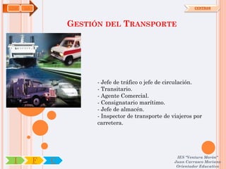 COM   OA                                                        CENTROS




                   GESTIÓN DEL TRANSPORTE




                         - Jefe de tráfico o jefe de circulación.
                         - Transitario.
                         - Agente Comercial.
                         - Consignatario marítimo.
                         - Jefe de almacén.
                         - Inspector de transporte de viajeros por
                         carretera.




                                                        IES "Ventura Morón"
 I         F   C                                       Juan Carrasco Moriano
                                                        Orientador Educativo
 