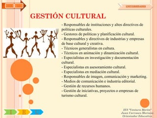 AYH   OA                                                    UNIVERSIDADES




               GESTIÓN CULTURAL
                     - Responsables de instituciones y altos directivos de
                     políticas culturales.
                     - Gestores de políticas y planificación cultural.
                     - Responsables y directivos de industrias y empresas
                     de base cultural y creativa.
                     - Técnicos generalistas en cultura.
                     - Técnicos en animación y dinamización cultural.
                     - Especialistas en investigación y documentación
                     cultural.
                     - Especialistas en asesoramiento cultural.
                     - Especialistas en mediación cultural.
                     - Responsables de imagen, comunicación y marketing.
                     - Medios de comunicación e industria editorial.
                     - Gestión de recursos humanos.
                     - Gestión de iniciativas, proyectos o empresas de
                     turismo cultural.


                                                          IES "Ventura Morón"
 I         R    U                                        Juan Carrasco Moriano
                                                          Orientador Educativo
 