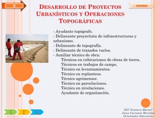 EOC   OA
                DESARROLLO DE PROYECTOS                           CENTROS



               URBANÍSTICOS Y OPERACIONES
                     TOPOGRÁFICAS
                    - Ayudante topógrafo.
                    - Delineante proyectista de infraestructuras y
                    urbanismo.
                    - Delineante de topografía.
                    - Delineante de trazados varios.
                    - Auxiliar técnico de obra:
                        Técnicos en cubicaciones de obras de tierra.
                        Técnicos en trabajos de campo.
                        Técnico en levantamientos.
                        Técnico en replanteos.
                        Técnico agrimensor.
                        Técnico en parcelaciones.
                        Técnico en nivelaciones.
                        Ayudante de organización.



                                                          IES "Ventura Morón"
 I         F   C                                         Juan Carrasco Moriano
                                                          Orientador Educativo
 