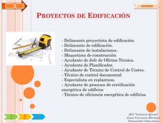 EOC   OA                                                          CENTROS



               PROYECTOS DE EDIFICACIÓN


                     - Delineante proyectista de edificación.
                     - Delineante de edificación.
                     - Delineante de instalaciones.
                     - Maquetista de construcción
                     - Ayudante de Jefe de Oficina Técnica.
                     - Ayudante de Planificador.
                     - Ayudante de Técnico de Control de Costes.
                     - Técnico de control documental
                     - Especialista en replanteos.
                     - Ayudante de procesos de certificación
                     energética de edificios
                     - Técnico de eficiencia energética de edificios



                                                          IES "Ventura Morón"
 I         F   C                                         Juan Carrasco Moriano
                                                          Orientador Educativo
 