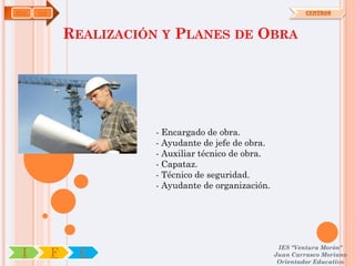 EOC   OA                                                         CENTROS



               REALIZACIÓN Y PLANES DE OBRA




                          - Encargado de obra.
                          - Ayudante de jefe de obra.
                          - Auxiliar técnico de obra.
                          - Capataz.
                          - Técnico de seguridad.
                          - Ayudante de organización.




                                                         IES "Ventura Morón"
 I         F     C                                      Juan Carrasco Moriano
                                                         Orientador Educativo
 