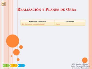 REALIZACIÓN Y PLANES DE OBRA


                   Centro de Enseñanza             Localidad
          IES “Fernando Aguilar Quignon”   Cádiz




                                                         IES "Ventura Morón"
I   F    C                                              Juan Carrasco Moriano
                                                         Orientador Educativo
 