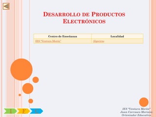 DESARROLLO DE PRODUCTOS
                  ELECTRÓNICOS

                 Centro de Enseñanza               Localidad
        IES “Ventura Morón”            Algeciras




                                                          IES "Ventura Morón"
I   F   C                                                Juan Carrasco Moriano
                                                          Orientador Educativo
 