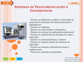 ELE   OA                                                             CENTROS



               SISTEMAS DE TELECOMUNICACIÓN E
                        INFORMÁTICOS

                       - Técnico en definición, análisis y desarrollo de
                       proyectos de sistemas de telecomunicación e
                       informáticos.
                       - Técnico en telefonía.
                       - Técnico en redes locales y telemática.
                       - Técnico en centros de producción audiovisual.
                       - Técnico en explotación de sistemas de radio y
                       televisión.
                       - Técnico en retransmisiones y enlaces.
                       - Técnico en control central de sistemas de
                       televisión.
                       - Técnico en sistemas informáticos mono y
                       multiusuario.
                       - Técnico en sistemas multimedia.

                                                             IES "Ventura Morón"
 I         F     C                                          Juan Carrasco Moriano
                                                             Orientador Educativo
 