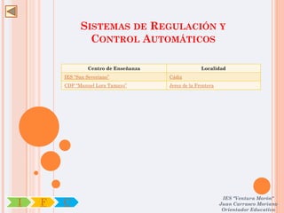 SISTEMAS DE REGULACIÓN Y
                CONTROL AUTOMÁTICOS

                 Centro de Enseñanza                 Localidad
        IES “San Severiano”            Cádiz
        CDP “Manuel Lora Tamayo”       Jerez de la Frontera




                                                               IES "Ventura Morón"
I   F   C                                                     Juan Carrasco Moriano
                                                               Orientador Educativo
 