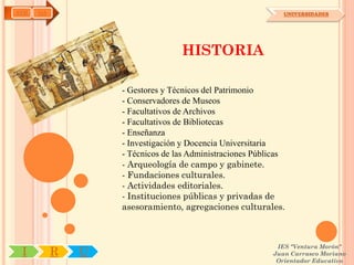 AYH   OA                                                     UNIVERSIDADES




                                  HISTORIA

                   - Gestores y Técnicos del Patrimonio
                   - Conservadores de Museos
                   - Facultativos de Archivos
                   - Facultativos de Bibliotecas
                   - Enseñanza
                   - Investigación y Docencia Universitaria
                   - Técnicos de las Administraciones Públicas
                   - Arqueología de campo y gabinete.
                   - Fundaciones culturales.
                   - Actividades editoriales.
                   - Instituciones públicas y privadas de
                   asesoramiento, agregaciones culturales.



                                                           IES "Ventura Morón"
 I         R   U                                          Juan Carrasco Moriano
                                                           Orientador Educativo
 